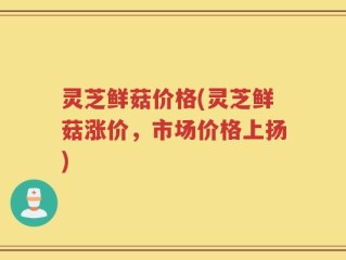 灵芝鲜菇价格(灵芝鲜菇涨价，市场价格上扬)