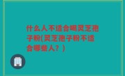 什么人不适合喝灵芝孢子粉(灵芝孢子粉不适合哪些人？)
