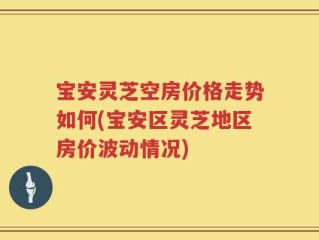 宝安灵芝空房价格走势如何(宝安区灵芝地区房价波动情况)