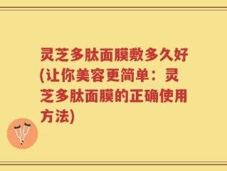 灵芝多肽面膜敷多久好(让你美容更简单：灵芝多肽面膜的正确使用方法)
