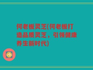 何老板灵芝(何老板打造品质灵芝，引领健康养生新时代)