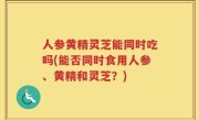 人参黄精灵芝能同时吃吗(能否同时食用人参、黄精和灵芝？)