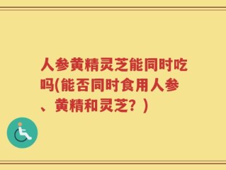人参黄精灵芝能同时吃吗(能否同时食用人参、黄精和灵芝？)