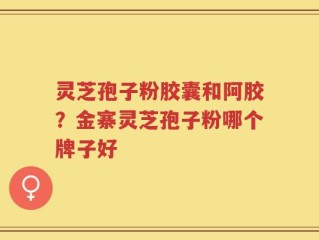 灵芝孢子粉胶囊和阿胶？金寨灵芝孢子粉哪个牌子好