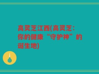 高灵芝江西(高灵芝：你的健康“守护神”的诞生地)