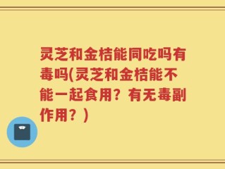 灵芝和金桔能同吃吗有毒吗(灵芝和金桔能不能一起食用？有无毒副作用？)
