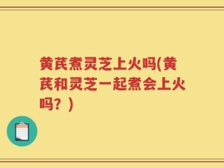 黄芪煮灵芝上火吗(黄芪和灵芝一起煮会上火吗？)
