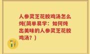 人参灵芝花胶鸡汤怎么炖(简单易学：如何炖出美味的人参灵芝花胶鸡汤？)