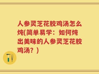 人参灵芝花胶鸡汤怎么炖(简单易学：如何炖出美味的人参灵芝花胶鸡汤？)