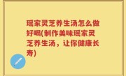 瑶家灵芝养生汤怎么做好喝(制作美味瑶家灵芝养生汤，让你健康长寿)