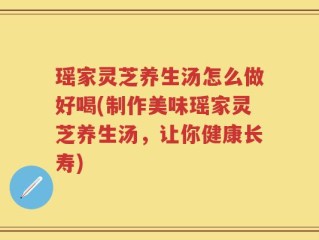 瑶家灵芝养生汤怎么做好喝(制作美味瑶家灵芝养生汤，让你健康长寿)