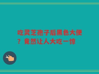 吃灵芝孢子后黑色大便？竟然让人大吃一惊