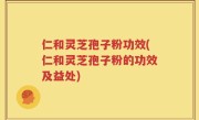 仁和灵芝孢子粉功效(仁和灵芝孢子粉的功效及益处)