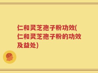 仁和灵芝孢子粉功效(仁和灵芝孢子粉的功效及益处)