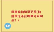 哪里卖仙牌灵芝茶(仙牌灵芝茶在哪里可以购买？)