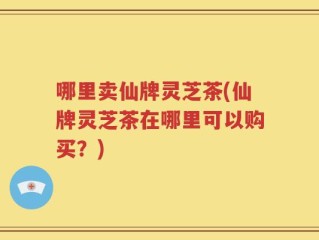 哪里卖仙牌灵芝茶(仙牌灵芝茶在哪里可以购买？)