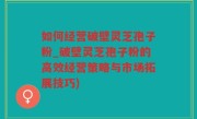 如何经营破壁灵芝孢子粉_破壁灵芝孢子粉的高效经营策略与市场拓展技巧)