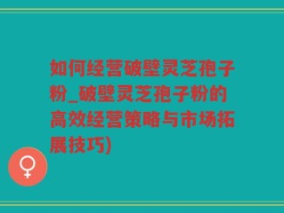 如何经营破壁灵芝孢子粉_破壁灵芝孢子粉的高效经营策略与市场拓展技巧)