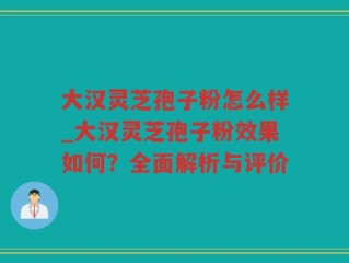 大汉灵芝孢子粉怎么样_大汉灵芝孢子粉效果如何？全面解析与评价