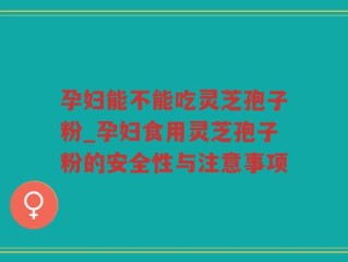 孕妇能不能吃灵芝孢子粉_孕妇食用灵芝孢子粉的安全性与注意事项