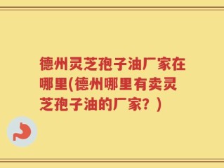 德州灵芝孢子油厂家在哪里(德州哪里有卖灵芝孢子油的厂家？)
