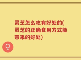 灵芝怎么吃有好处的(灵芝的正确食用方式能带来的好处)