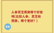 人参灵芝燕窝哪个好些呀(比较人参、灵芝和燕窝，哪个更好？)