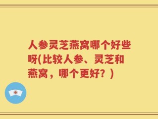 人参灵芝燕窝哪个好些呀(比较人参、灵芝和燕窝，哪个更好？)