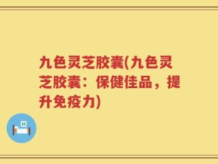 九色灵芝胶囊(九色灵芝胶囊：保健佳品，提升免疫力)
