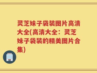 灵芝妹子袋装图片高清大全(高清大全：灵芝妹子袋装的精美图片合集)