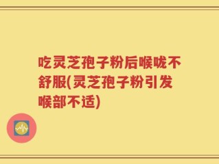 吃灵芝孢子粉后喉咙不舒服(灵芝孢子粉引发喉部不适)