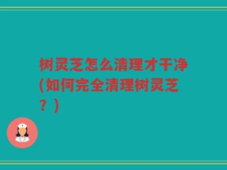 树灵芝怎么清理才干净(如何完全清理树灵芝？)