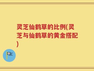 灵芝仙鹤草的比例(灵芝与仙鹤草的黄金搭配)