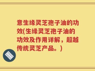 意生缘灵芝孢子油的功效(生缘灵芝孢子油的功效及作用详解，超越传统灵芝产品。)