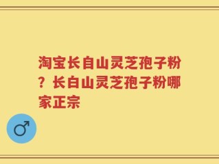 淘宝长自山灵芝孢子粉？长白山灵芝孢子粉哪家正宗