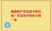 西藏特产灵芝孢子粉价钱？灵芝孢子粉多少钱一盒