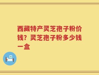 西藏特产灵芝孢子粉价钱？灵芝孢子粉多少钱一盒