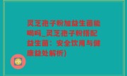 灵芝孢子粉加益生菌能喝吗_灵芝孢子粉搭配益生菌：安全饮用与健康益处解析)