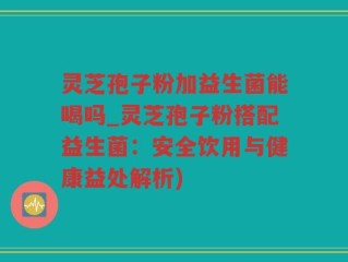 灵芝孢子粉加益生菌能喝吗_灵芝孢子粉搭配益生菌：安全饮用与健康益处解析)