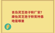 青岛灵芝孢子粉厂家？康怡灵芝孢子粉育种基地是哪里
