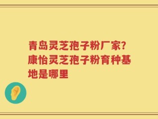 青岛灵芝孢子粉厂家？康怡灵芝孢子粉育种基地是哪里