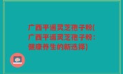广西平遥灵芝孢子粉(广西平遥灵芝孢子粉：健康养生的新选择)
