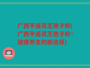 广西平遥灵芝孢子粉(广西平遥灵芝孢子粉：健康养生的新选择)