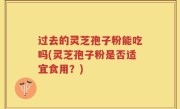 过去的灵芝孢子粉能吃吗(灵芝孢子粉是否适宜食用？)