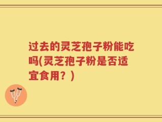 过去的灵芝孢子粉能吃吗(灵芝孢子粉是否适宜食用？)
