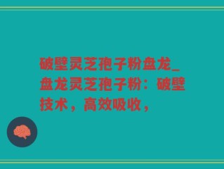 破壁灵芝孢子粉盘龙_盘龙灵芝孢子粉：破壁技术，高效吸收，