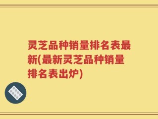 灵芝品种销量排名表最新(最新灵芝品种销量排名表出炉)