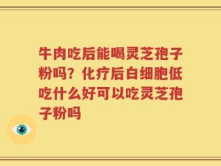 牛肉吃后能喝灵芝孢子粉吗？化疗后白细胞低吃什么好可以吃灵芝孢子粉吗