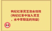 枸杞红茶灵芝泡水功效(枸杞红茶中加入灵芝，水中萃取出的效益)