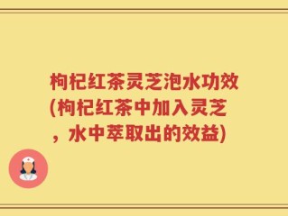 枸杞红茶灵芝泡水功效(枸杞红茶中加入灵芝，水中萃取出的效益)